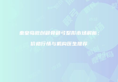 秦皇岛微创颧骨颧弓整形市场解析:价格行情与机构医生推荐