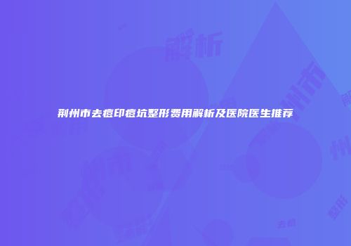 荆州市去痘印痘坑整形费用解析及医院医生推荐