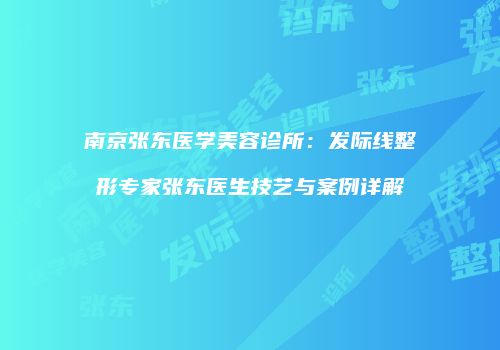 南京张东医学美容诊所：发际线整形专家张东医生技艺与案例详解