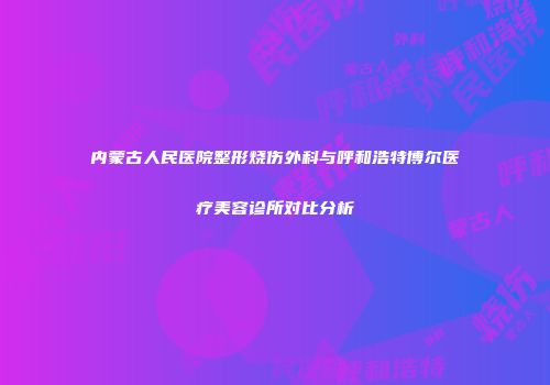 内蒙古人民医院整形烧伤外科与呼和浩特博尔医疗美容诊所对比分析