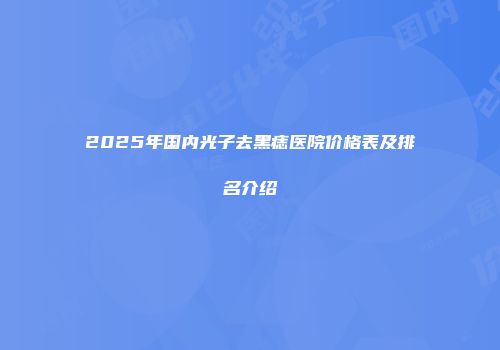 2025年国内光子去黑痣医院价格表及排名介绍