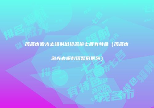 茂名市激光去辐射斑排名前七各有特色(茂名市激光去辐射斑整形医院)