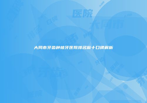 大同市牙齿种植牙医院排名前十口碑解析