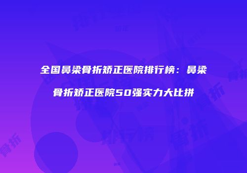 全国鼻梁骨折矫正医院排行榜：鼻梁骨折矫正医院50强实力大比拼