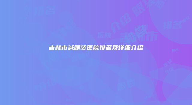 吉林市减眼袋医院排名及详细介绍