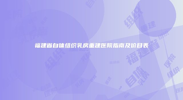 福建省自体组织乳房重建医院指南及价目表