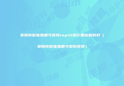 阜阳市膨体隆眉弓医院top10排行哪些做的好（阜阳市膨体隆眉弓整形医院）