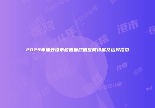 2025年连云港市纹眉自然眉医院排名及选择指南
