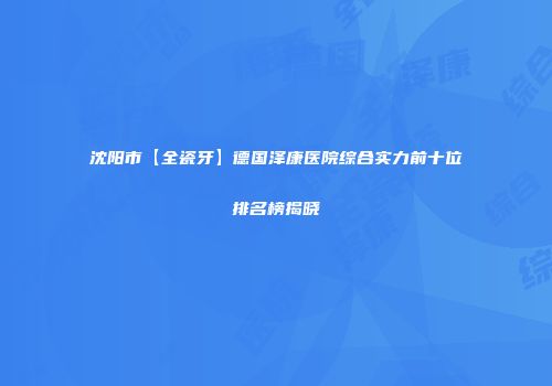 沈阳市【全瓷牙】德国泽康医院综合实力前十位排名榜揭晓