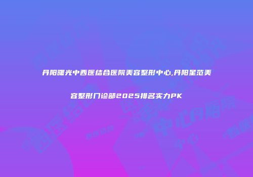 丹阳曙光中西医结合医院美容整形中心,丹阳星范美容整形门诊部2025排名实力PK