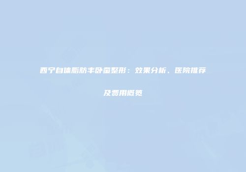 西宁自体脂肪丰卧蚕整形:效果分析、医院推荐及费用概览