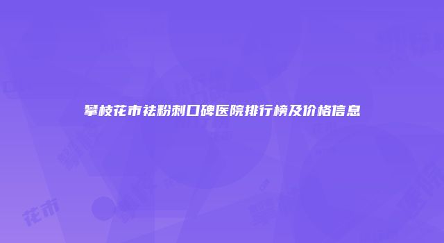 攀枝花市祛粉刺口碑医院排行榜及价格信息