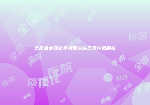 全国疤痕淡化手术医院排名及特色解析