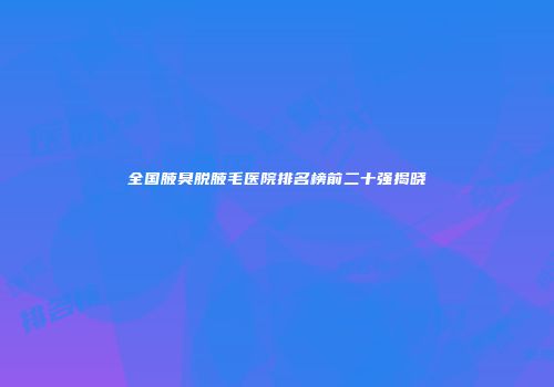 全国腋臭脱腋毛医院排名榜前二十强揭晓