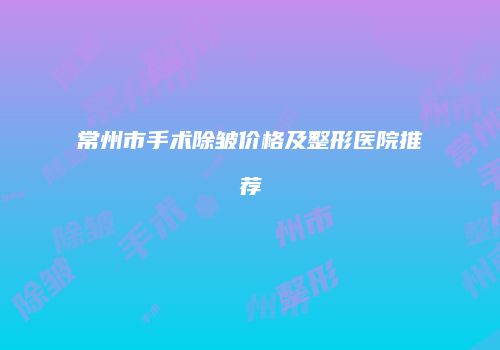 常州市手术除皱价格及整形医院推荐