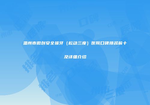温州市微创安全拔牙（松动三度）医院口碑排名前十及详细介绍