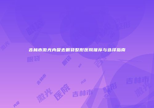 吉林市激光内吸去眼袋整形医院推荐与选择指南