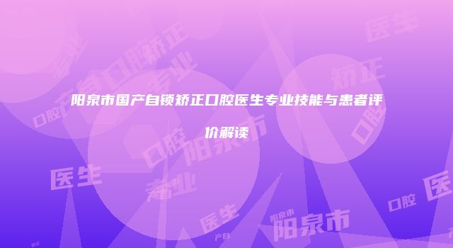 阳泉市国产自锁矫正口腔医生专业技能与患者评价解读