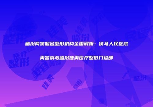 临汾两家知名整形机构全面解析：侯马人民医院美容科与临汾佳美医疗整形门诊部