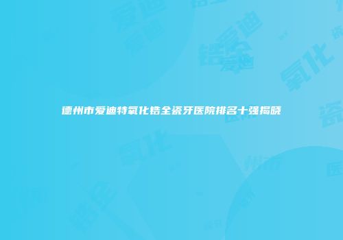 德州市爱迪特氧化锆全瓷牙医院排名十强揭晓