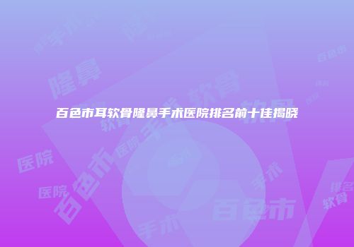 百色市耳软骨隆鼻手术医院排名前十佳揭晓
