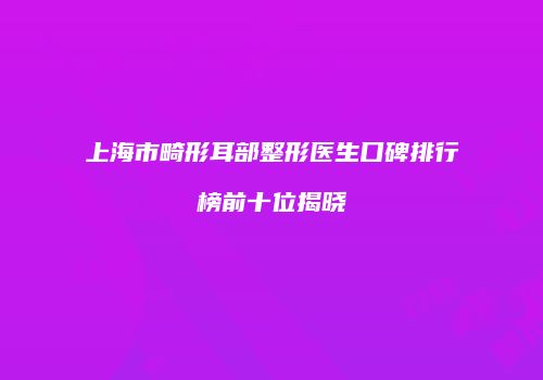 上海市畸形耳部整形医生口碑排行榜前十位揭晓