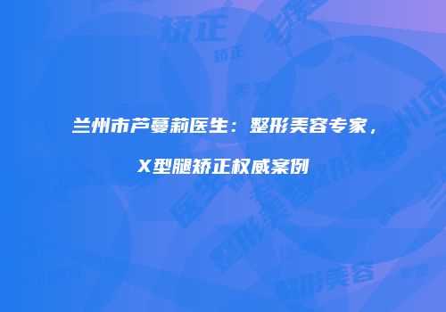 兰州市芦蔓莉医生：整形美容专家，X型腿矫正权威案例