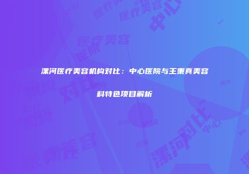 漯河医疗美容机构对比:中心医院与王秉真美容科特色项目解析