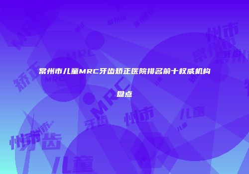 常州市儿童MRC牙齿矫正医院排名前十权威机构盘点