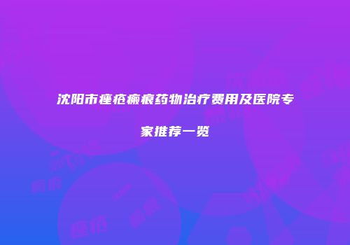 沈阳市痤疮瘢痕药物治疗费用及医院专家推荐一览