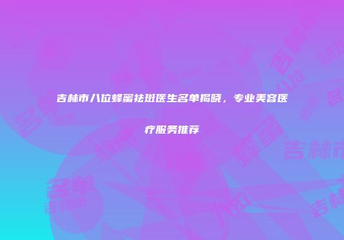 吉林市八位蜂蜜祛斑医生名单揭晓，专业美容医疗服务推荐