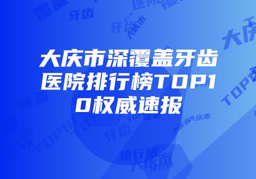 大庆市深覆盖牙齿医院排行榜TOP10权威速报