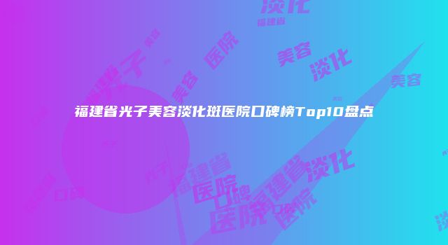 福建省光子美容淡化斑医院口碑榜Top10盘点