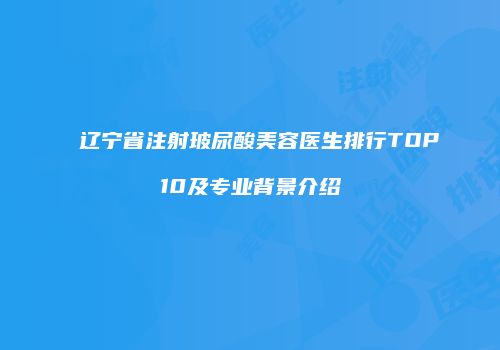 辽宁省注射玻尿酸美容医生排行TOP10及专业背景介绍