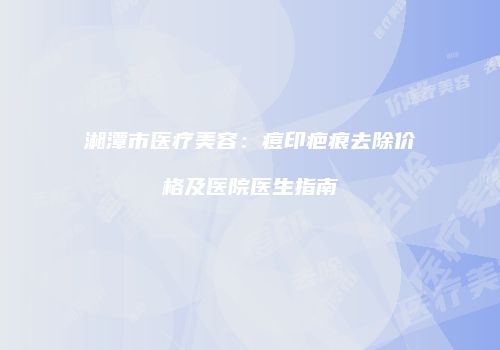 湘潭市医疗美容:痘印疤痕去除价格及医院医生指南