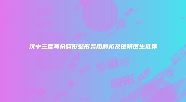 汉中三度耳朵畸形整形费用解析及医院医生推荐
