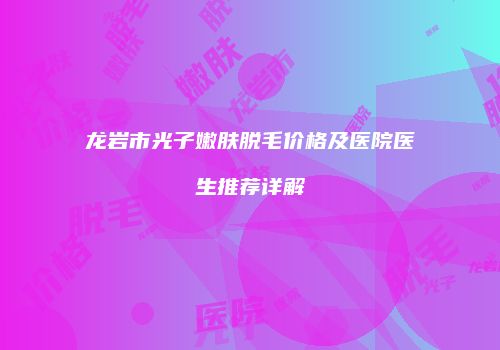 龙岩市光子嫩肤脱毛价格及医院医生推荐详解