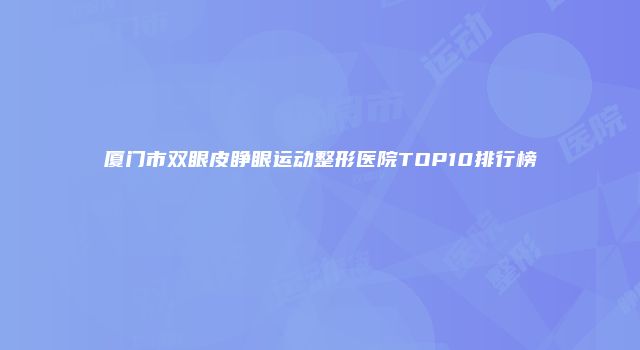 厦门市双眼皮睁眼运动整形医院TOP10排行榜