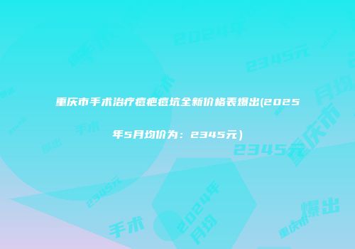 重庆市手术治疗痘疤痘坑全新价格表爆出(2025年5月均价为：2345元）
