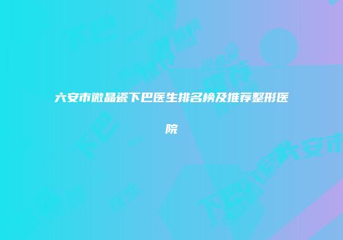 六安市微晶瓷下巴医生排名榜及推荐整形医院