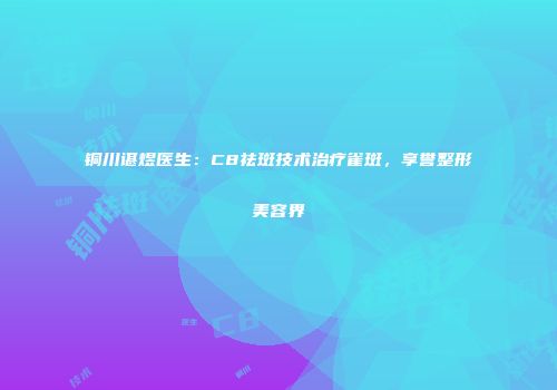 铜川谌煜医生:C8祛斑技术治疗雀斑,享誉整形美容界