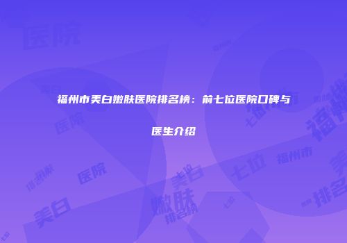 福州市美白嫩肤医院排名榜：前七位医院口碑与医生介绍