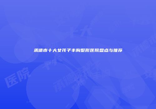 承德市十大女孩子丰胸整形医院盘点与推荐