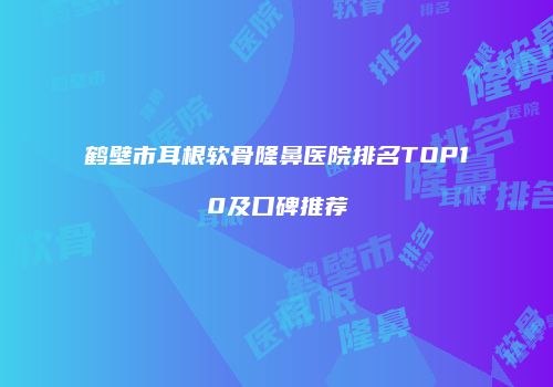 鹤壁市耳根软骨隆鼻医院排名TOP10及口碑推荐
