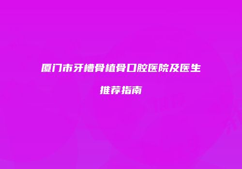 厦门市牙槽骨植骨口腔医院及医生推荐指南