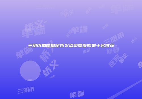 三明市单端固定桥义齿修复医院前十名推荐