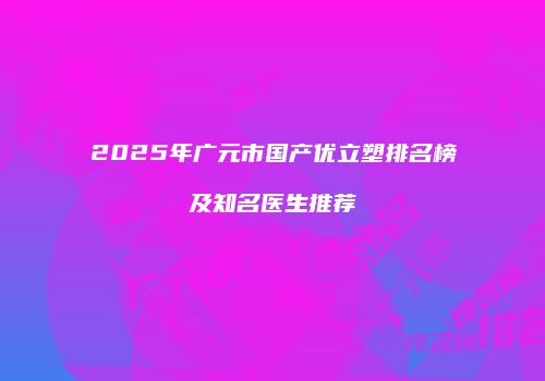 2025年广元市国产优立塑排名榜及知名医生推荐
