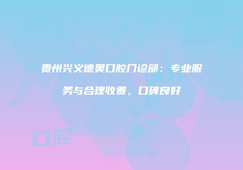 贵州兴义德奥口腔门诊部：专业服务与合理收费，口碑良好