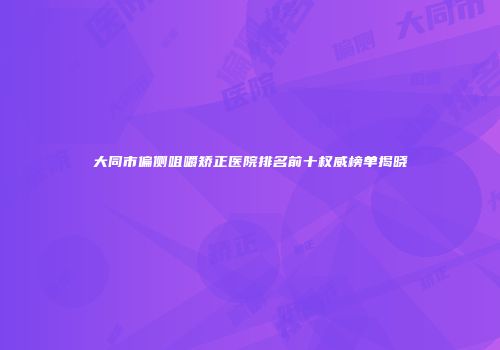 大同市偏侧咀嚼矫正医院排名前十权威榜单揭晓