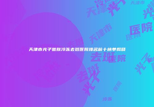 天津市光子嫩肤冷冻去斑医院排名前十榜单揭晓